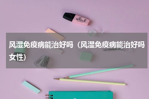 风湿免疫病能治好吗（风湿免疫病能治好吗女性）