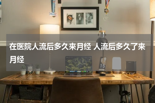 在医院人流后多久来月经 人流后多久了来月经