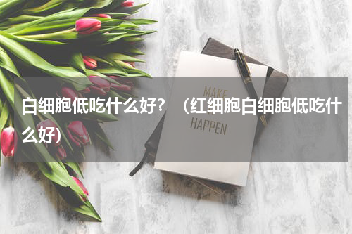 白细胞低吃什么好？（红细胞白细胞低吃什么好）