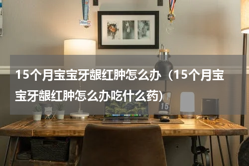 15个月宝宝牙龈红肿怎么办（15个月宝宝牙龈红肿怎么办吃什么药）