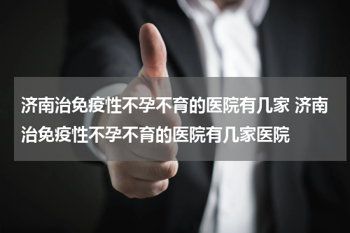 济南治免疫性不孕不育的医院有几家 济南治免疫性不孕不育的医院有几家医院