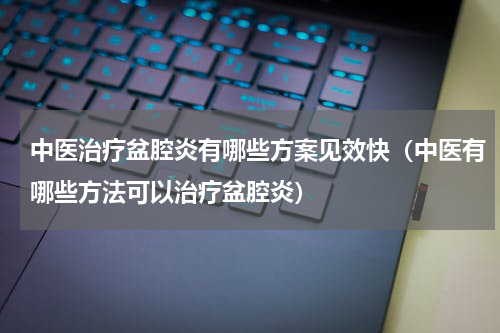 中医治疗盆腔炎有哪些方案见效快（中医有哪些方法可以治疗盆腔炎）