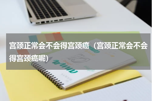 宫颈正常会不会得宫颈癌（宫颈正常会不会得宫颈癌呢）