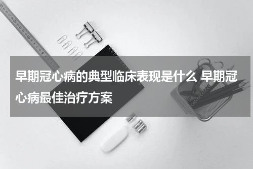 早期冠心病的典型临床表现是什么 早期冠心病最佳治疗方案
