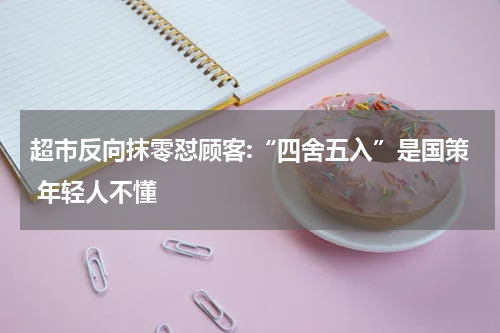 超市反向抹零怼顾客:“四舍五入”是国策 年轻人不懂