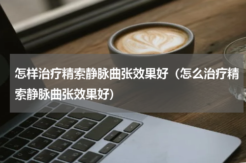 怎样治疗精索静脉曲张效果好（怎么治疗精索静脉曲张效果好）