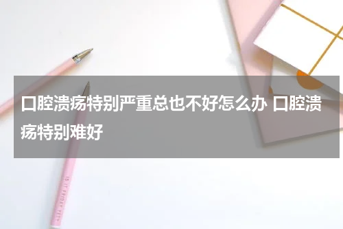 口腔溃疡特别严重总也不好怎么办 口腔溃疡特别难好