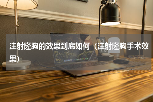 注射隆胸的效果到底如何（注射隆胸手术效果）