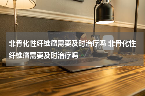 非骨化性纤维瘤需要及时治疗吗 非骨化性纤维瘤需要及时治疗吗