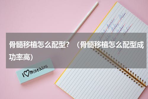 骨髓移植怎么配型？（骨髓移植怎么配型成功率高）