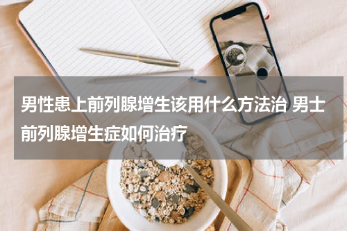 男性患上前列腺增生该用什么方法治 男士前列腺增生症如何治疗