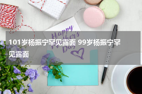 101岁杨振宁罕见露面 99岁杨振宁罕见露面