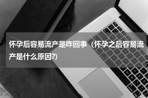 怀孕后容易流产是咋回事（怀孕之后容易流产是什么原因?）