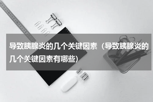 导致胰腺炎的几个关键因素（导致胰腺炎的几个关键因素有哪些）