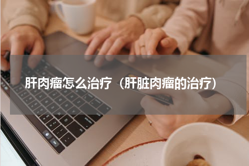 肝肉瘤怎么治疗（肝脏肉瘤的治疗）