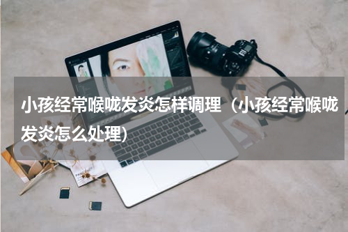 小孩经常喉咙发炎怎样调理（小孩经常喉咙发炎怎么处理）
