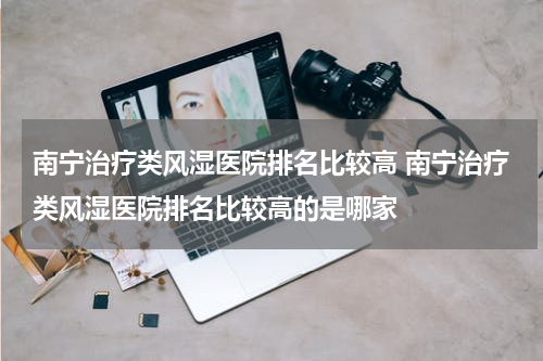南宁治疗类风湿医院排名比较高 南宁治疗类风湿医院排名比较高的是哪家