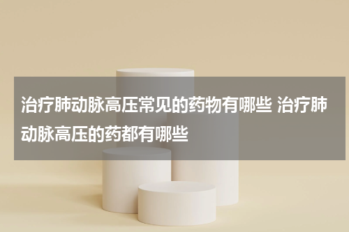 治疗肺动脉高压常见的药物有哪些 治疗肺动脉高压的药都有哪些