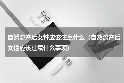 自然流产后女性应该注意什么（自然流产后女性应该注意什么事项）