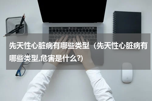 先天性心脏病有哪些类型（先天性心脏病有哪些类型,危害是什么?）