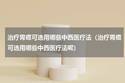 治疗胃癌可选用哪些中西医疗法（治疗胃癌可选用哪些中西医疗法呢）