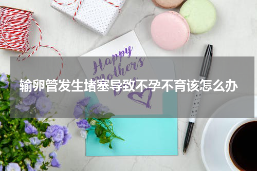 输卵管发生堵塞导致不孕不育该怎么办