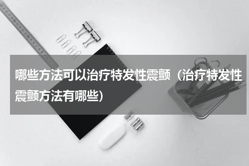 哪些方法可以治疗特发性震颤（治疗特发性震颤方法有哪些）