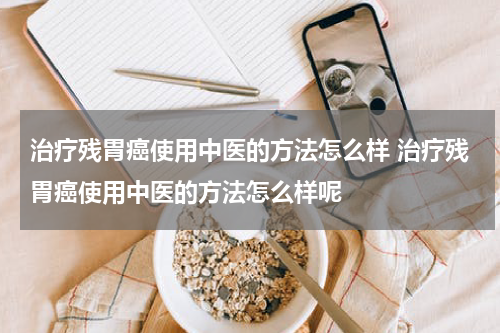 治疗残胃癌使用中医的方法怎么样 治疗残胃癌使用中医的方法怎么样呢