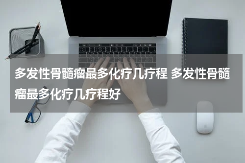 多发性骨髓瘤最多化疗几疗程 多发性骨髓瘤最多化疗几疗程好