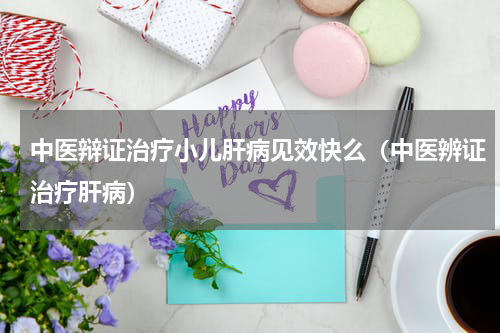 中医辩证治疗小儿肝病见效快么（中医辨证治疗肝病）