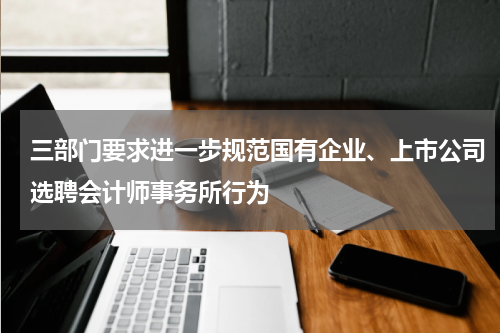 三部门要求进一步规范国有企业、上市公司选聘会计师事务所行为