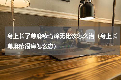 身上长了荨麻疹奇痒无比该怎么治（身上长荨麻疹很痒怎么办）
