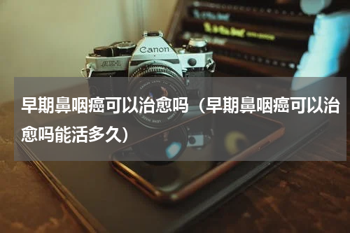 早期鼻咽癌可以治愈吗（早期鼻咽癌可以治愈吗能活多久）