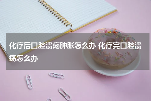 化疗后口腔溃疡肿胀怎么办 化疗完口腔溃疡怎么办