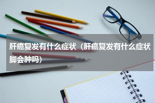 肝癌复发有什么症状（肝癌复发有什么症状脚会肿吗）