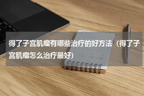 得了子宫肌瘤有哪些治疗的好方法（得了子宫肌瘤怎么治疗最好）