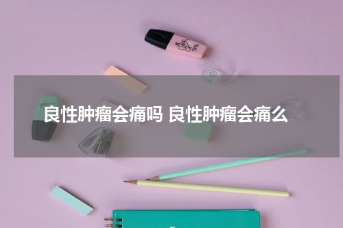 良性肿瘤会痛吗 良性肿瘤会痛么