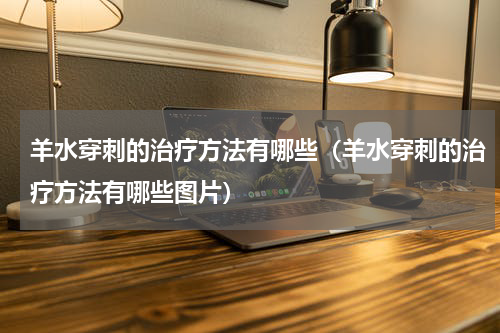 羊水穿刺的治疗方法有哪些（羊水穿刺的治疗方法有哪些图片）
