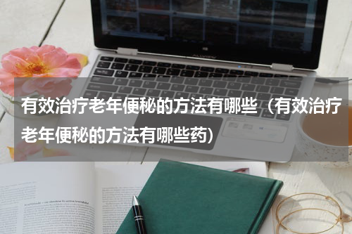 有效治疗老年便秘的方法有哪些（有效治疗老年便秘的方法有哪些药）
