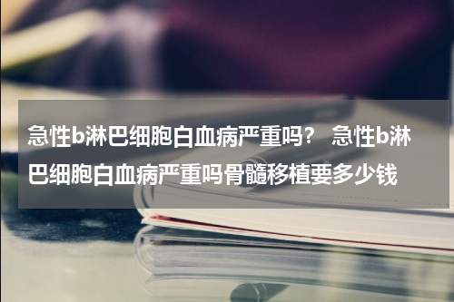 急性b淋巴细胞白血病严重吗？ 急性b淋巴细胞白血病严重吗骨髓移植要多少钱