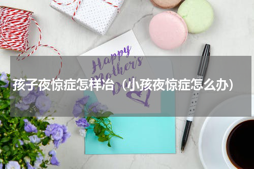 孩子夜惊症怎样冶（小孩夜惊症怎么办）