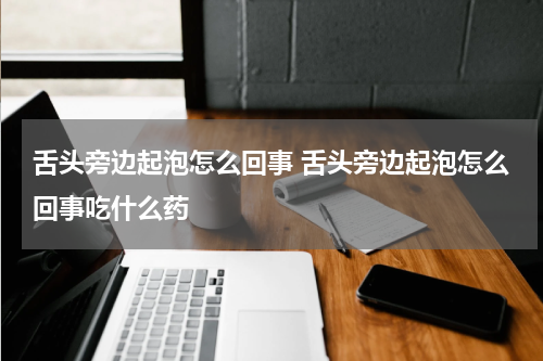 舌头旁边起泡怎么回事 舌头旁边起泡怎么回事吃什么药
