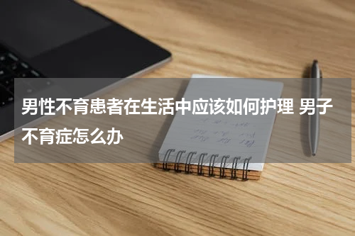男性不育患者在生活中应该如何护理 男子不育症怎么办