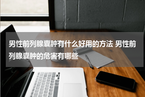 男性前列腺囊肿有什么好用的方法 男性前列腺囊肿的危害有哪些