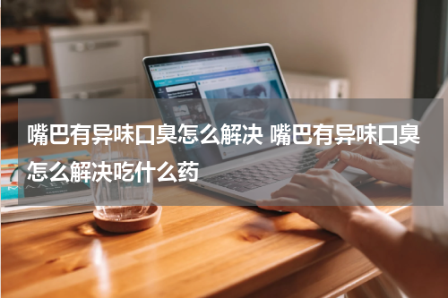 嘴巴有异味口臭怎么解决 嘴巴有异味口臭怎么解决吃什么药