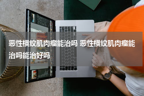恶性横纹肌肉瘤能治吗 恶性横纹肌肉瘤能治吗能治好吗