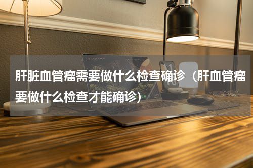 肝脏血管瘤需要做什么检查确诊（肝血管瘤要做什么检查才能确诊）