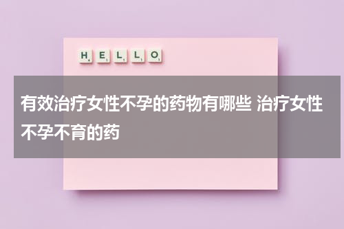 有效治疗女性不孕的药物有哪些 治疗女性不孕不育的药