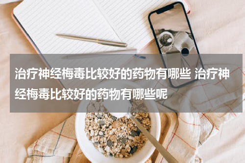 治疗神经梅毒比较好的药物有哪些 治疗神经梅毒比较好的药物有哪些呢