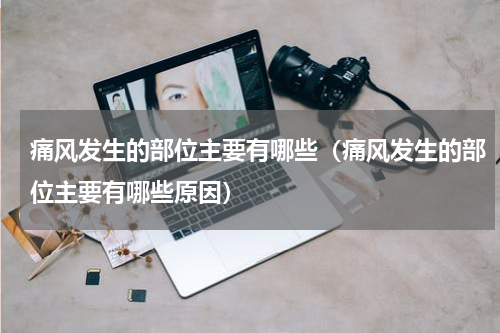 痛风发生的部位主要有哪些（痛风发生的部位主要有哪些原因）